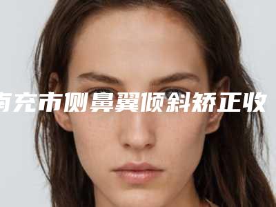 南充市侧鼻翼倾斜矫正收费怎样2025年(南充市侧鼻翼倾斜矫正近3个月价格5500)