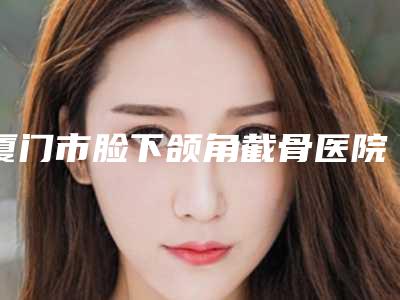 厦门市脸下颌角截骨医院-厦门大学附属中山医院整形科TOP10稳中求胜