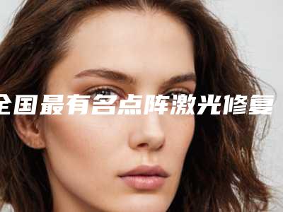 全国最有名点阵激光修复痘印医生:点阵激光修复痘印医生50强都有哪些
