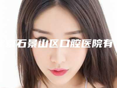 北京石景山区口腔医院有哪家甄选10家优质医院
