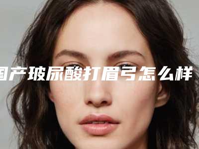 国产玻尿酸打眉弓怎么样?玻尿酸打在眉弓有什么作用?