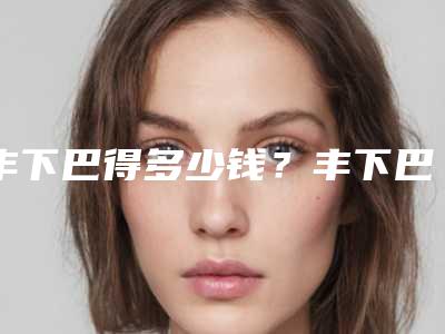 丰下巴得多少钱?丰下巴案例分享+医院