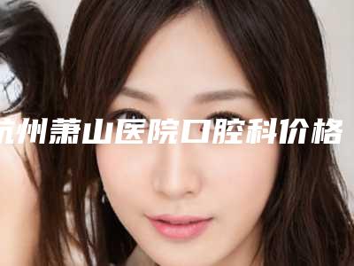 杭州萧山医院口腔科价格明细展示-下前牙拔除术867-931元
