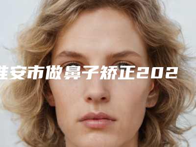 淮安市做鼻子矫正2025价格表爆出-淮安市做鼻子矫正术要花多少钱算合理