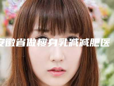 安徽省做瘦身乳减减肥医院上榜清单精选名单,实力超强(安徽美橙医疗美容前四口碑优异)