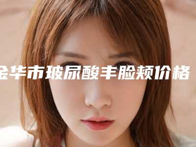 金华市玻尿酸丰脸颊价格表官方一览-金华市玻尿酸丰脸颊手术一般在什么价位