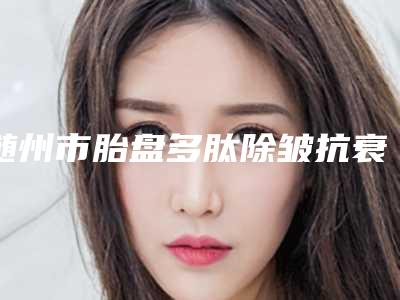 随州市胎盘多肽除皱抗衰老整形医院排行榜前八整形有保障-随州艾琳整形激光医疗美容门诊部是整形好的医院