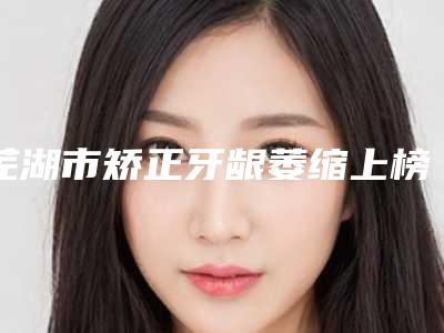 芜湖市矫正牙龈萎缩上榜名单前四强口碑不错-芜湖市矫正牙龈萎缩口腔医生